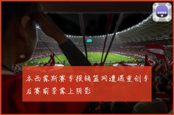 本西蒙斯赛季报销篮网遭遇重创季后赛前景蒙上阴影